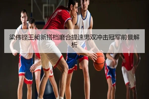 梁伟铿王昶新搭档磨合提速男双冲击冠军前景解析